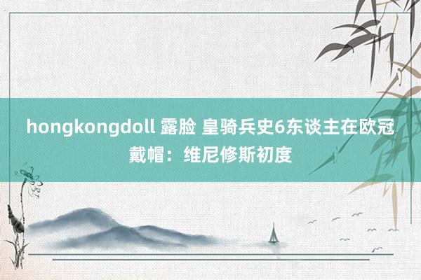 hongkongdoll 露脸 皇骑兵史6东谈主在欧冠戴帽：维尼修斯初度