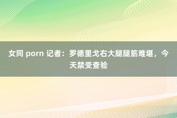 女同 porn 记者：罗德里戈右大腿腿筋难堪，今天禁受查验