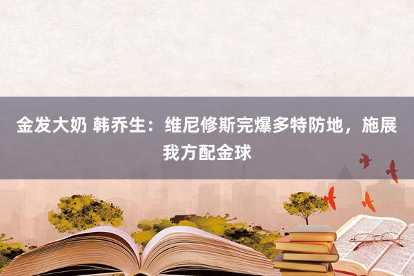 金发大奶 韩乔生：维尼修斯完爆多特防地，施展我方配金球