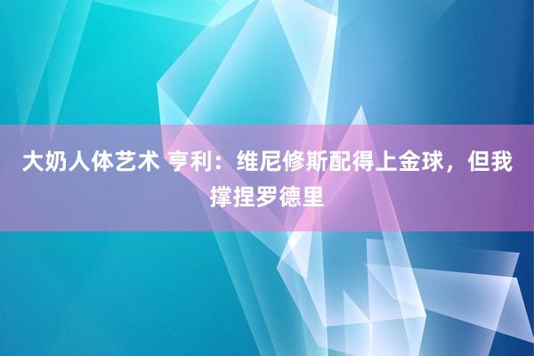 大奶人体艺术 亨利：维尼修斯配得上金球，但我撑捏罗德里