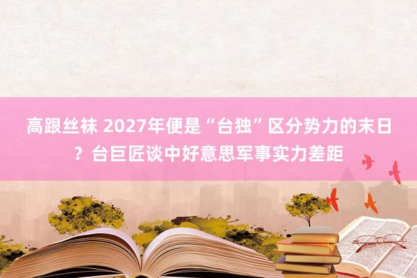 高跟丝袜 2027年便是“台独”区分势力的末日？台巨匠谈中好意思军事实力差距