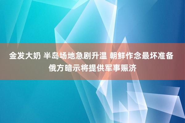 金发大奶 半岛场地急剧升温 朝鲜作念最坏准备 俄方暗示将提供军事赈济