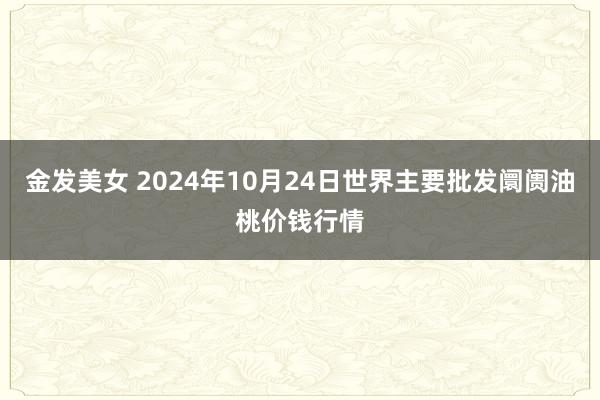 金发美女 2024年10月24日世界主要批发阛阓油桃价钱行情