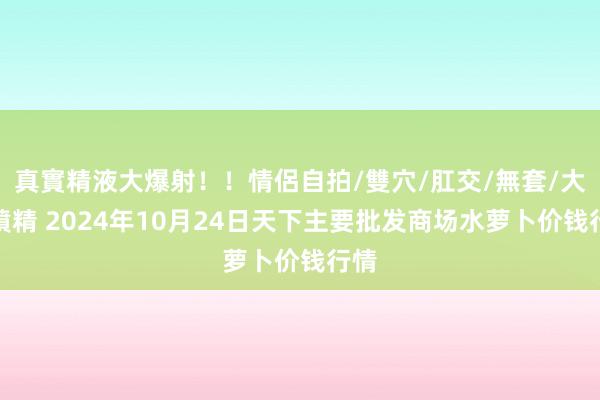 真實精液大爆射！！情侶自拍/雙穴/肛交/無套/大量噴精 2024年10月24日天下主要批发商场水萝卜价钱行情