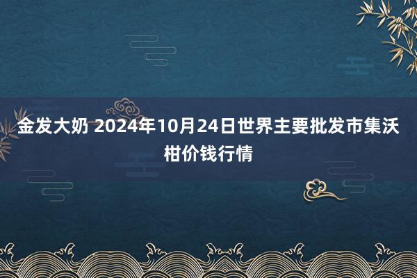 金发大奶 2024年10月24日世界主要批发市集沃柑价钱行情