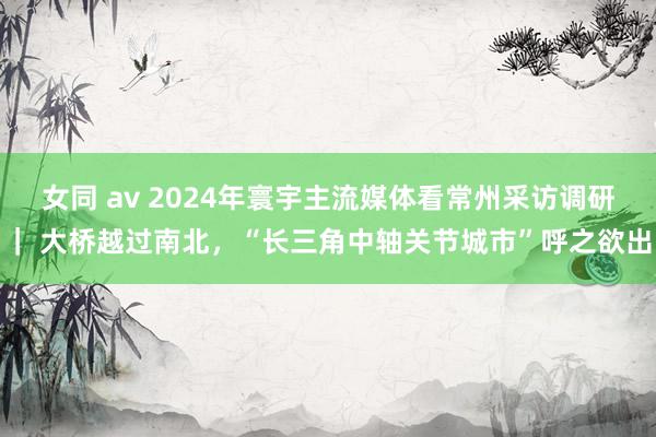 女同 av 2024年寰宇主流媒体看常州采访调研｜ 大桥越过南北，“长三角中轴关节城市”呼之欲出