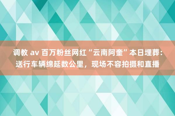 调教 av 百万粉丝网红“云南阿奎”本日埋葬：送行车辆绵延数公里，现场不容拍摄和直播