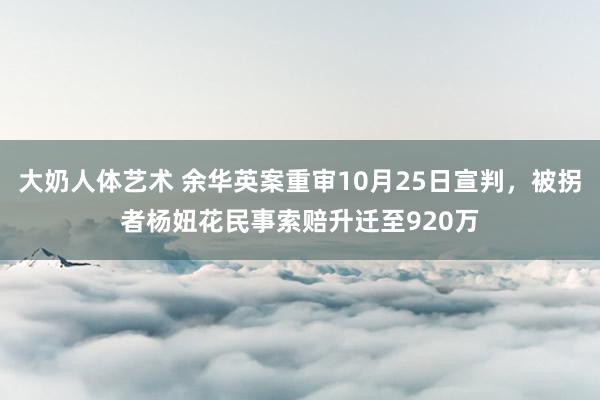 大奶人体艺术 余华英案重审10月25日宣判，被拐者杨妞花民事索赔升迁至920万