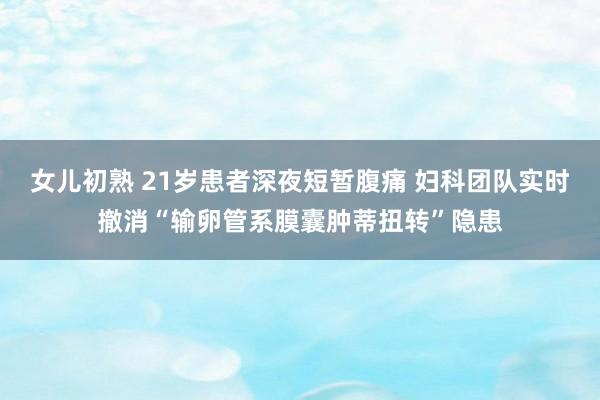 女儿初熟 21岁患者深夜短暂腹痛 妇科团队实时撤消“输卵管系膜囊肿蒂扭转”隐患