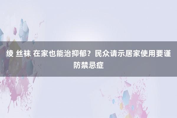 绫 丝袜 在家也能治抑郁？民众请示居家使用要谨防禁忌症