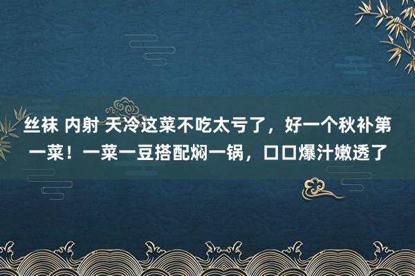 丝袜 内射 天冷这菜不吃太亏了，好一个秋补第一菜！一菜一豆搭配焖一锅，口口爆汁嫩透了