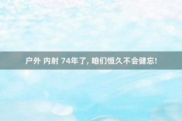 户外 内射 74年了， 咱们恒久不会健忘!