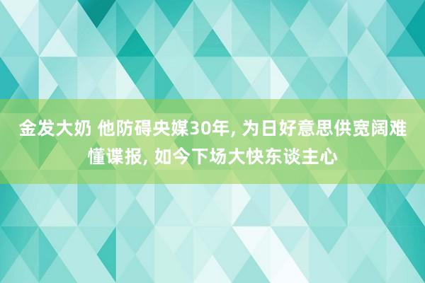 金发大奶 他防碍央媒30年， 为日好意思供宽阔难懂谍报， 如今下场大快东谈主心