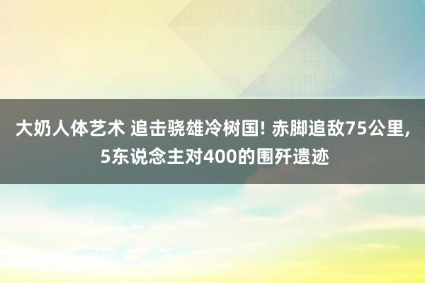 大奶人体艺术 追击骁雄冷树国! 赤脚追敌75公里， 5东说念主对400的围歼遗迹