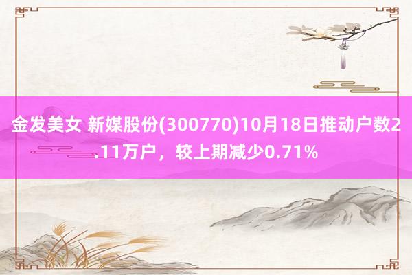 金发美女 新媒股份(300770)10月18日推动户数2.11万户，较上期减少0.71%