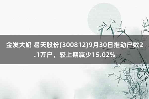 金发大奶 易天股份(300812)9月30日推动户数2.1万户，较上期减少15.02%