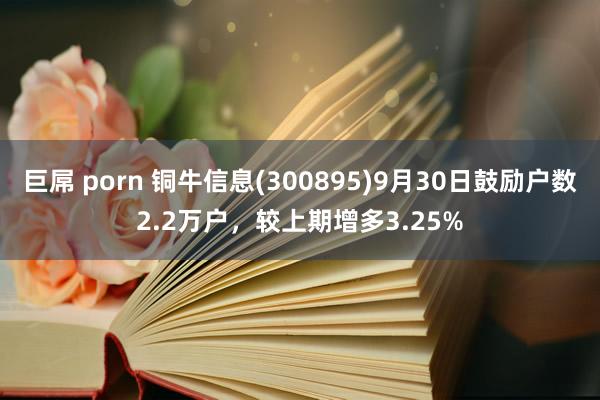 巨屌 porn 铜牛信息(300895)9月30日鼓励户数2.2万户，较上期增多3.25%