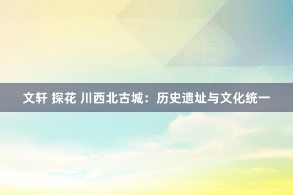 文轩 探花 川西北古城：历史遗址与文化统一