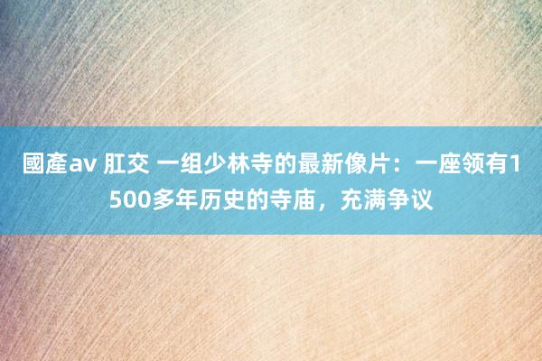 國產av 肛交 一组少林寺的最新像片：一座领有1500多年历史的寺庙，充满争议