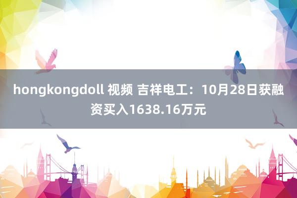 hongkongdoll 视频 吉祥电工：10月28日获融资买入1638.16万元