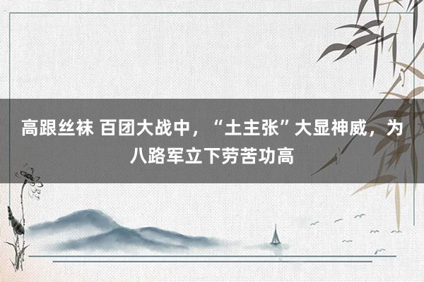 高跟丝袜 百团大战中，“土主张”大显神威，为八路军立下劳苦功高