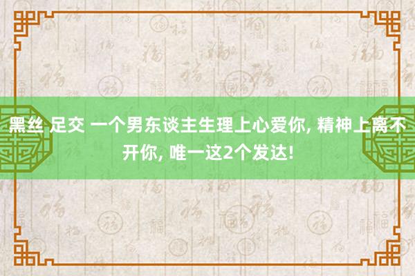 黑丝 足交 一个男东谈主生理上心爱你， 精神上离不开你， 唯一这2个发达!