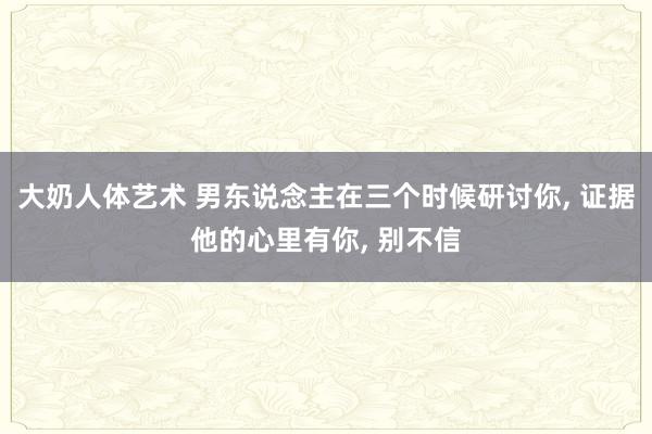 大奶人体艺术 男东说念主在三个时候研讨你， 证据他的心里有你， 别不信