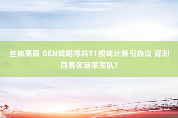 丝袜高跟 GEN线路爆料T1视线计策引热议 背刺同赛区自家军队?