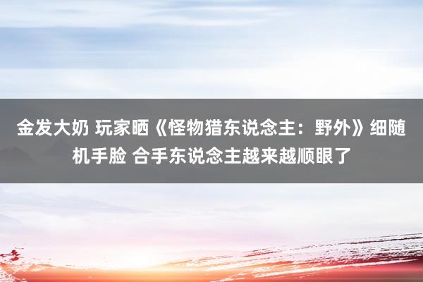 金发大奶 玩家晒《怪物猎东说念主：野外》细随机手脸 合手东说念主越来越顺眼了