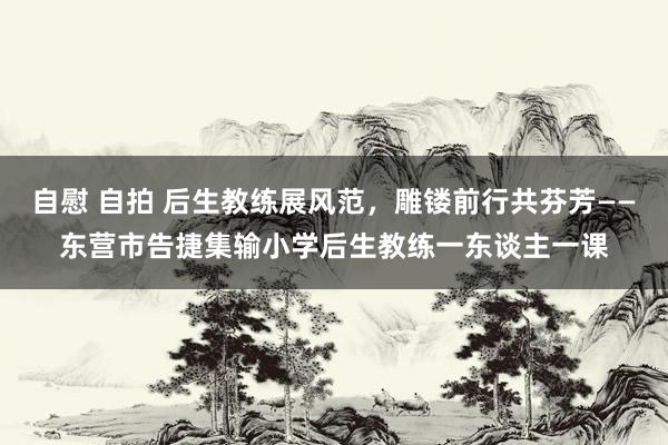 自慰 自拍 后生教练展风范，雕镂前行共芬芳——东营市告捷集输小学后生教练一东谈主一课