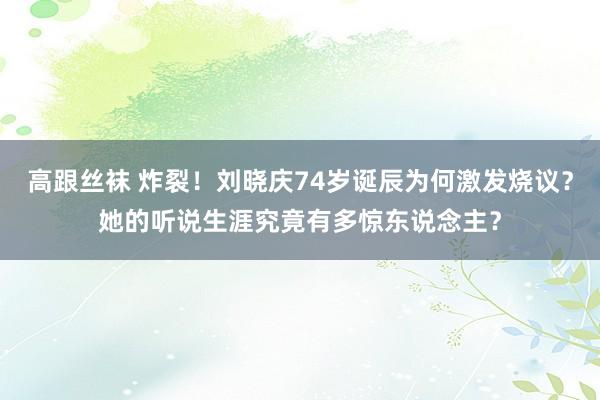 高跟丝袜 炸裂！刘晓庆74岁诞辰为何激发烧议？她的听说生涯究竟有多惊东说念主？