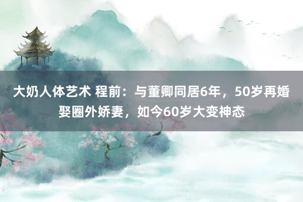 大奶人体艺术 程前：与董卿同居6年，50岁再婚娶圈外娇妻，如今60岁大变神态