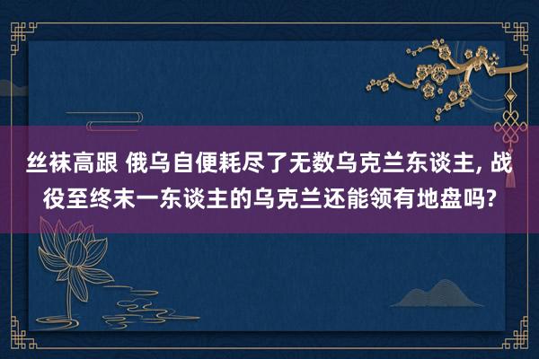 丝袜高跟 俄乌自便耗尽了无数乌克兰东谈主， 战役至终末一东谈主的乌克兰还能领有地盘吗?