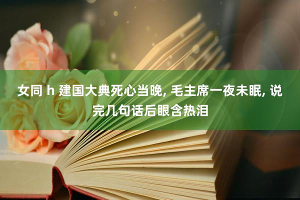 女同 h 建国大典死心当晚， 毛主席一夜未眠， 说完几句话后眼含热泪