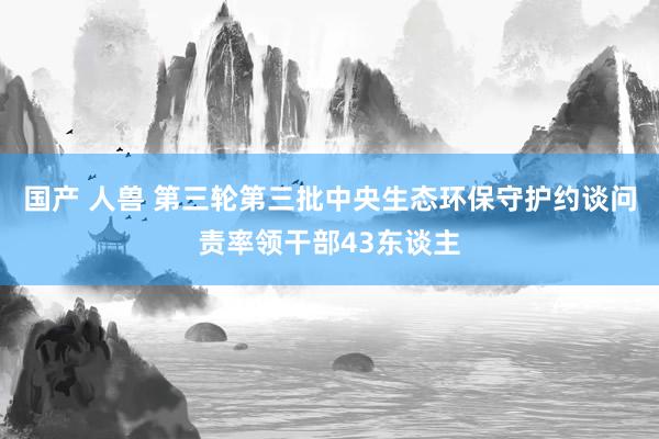 国产 人兽 第三轮第三批中央生态环保守护约谈问责率领干部43东谈主