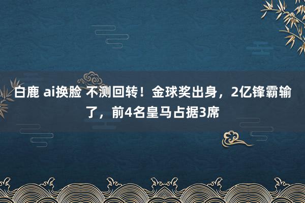 白鹿 ai换脸 不测回转！金球奖出身，2亿锋霸输了，前4名皇马占据3席