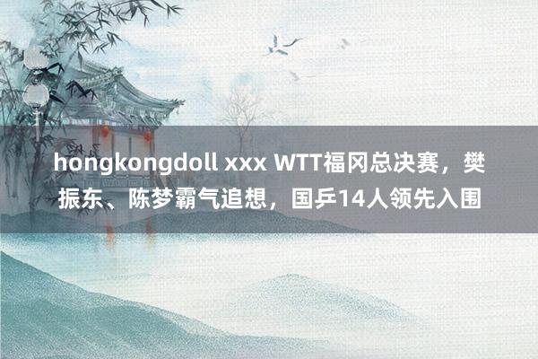 hongkongdoll xxx WTT福冈总决赛，樊振东、陈梦霸气追想，国乒14人领先入围