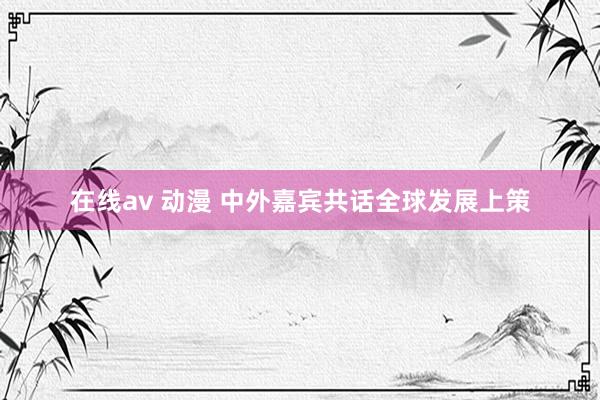 在线av 动漫 中外嘉宾共话全球发展上策