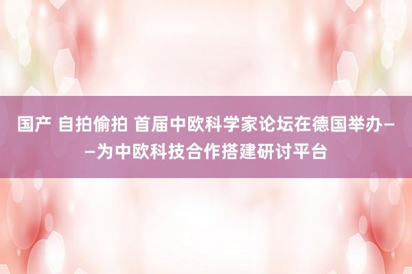 国产 自拍偷拍 首届中欧科学家论坛在德国举办——为中欧科技合作搭建研讨平台