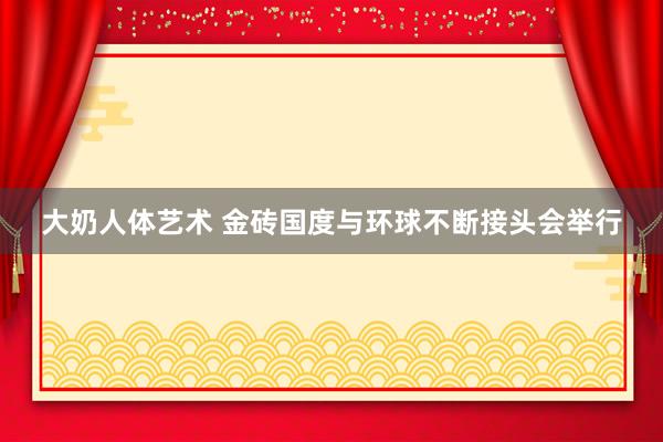 大奶人体艺术 金砖国度与环球不断接头会举行