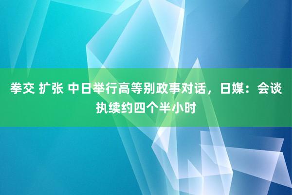 拳交 扩张 中日举行高等别政事对话，日媒：会谈执续约四个半小时