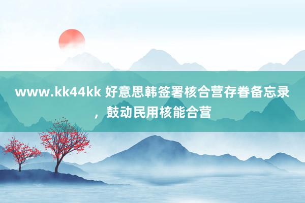 www.kk44kk 好意思韩签署核合营存眷备忘录，鼓动民用核能合营