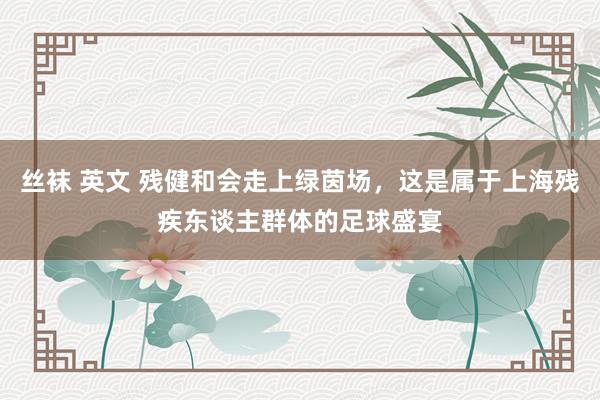 丝袜 英文 残健和会走上绿茵场，这是属于上海残疾东谈主群体的足球盛宴