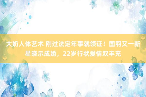 大奶人体艺术 刚过法定年事就领证！国羽又一新星晓示成婚，22岁行状爱情双丰充