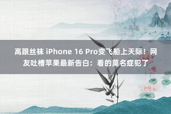 高跟丝袜 iPhone 16 Pro变飞船上天际！网友吐槽苹果最新告白：看的莫名症犯了