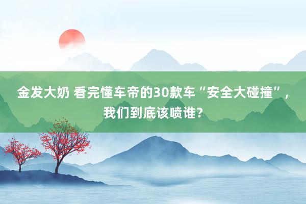 金发大奶 看完懂车帝的30款车“安全大碰撞”，我们到底该喷谁？