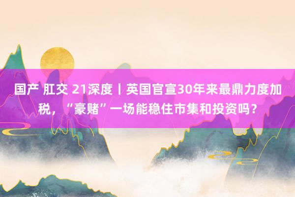 国产 肛交 21深度丨英国官宣30年来最鼎力度加税，“豪赌”一场能稳住市集和投资吗？