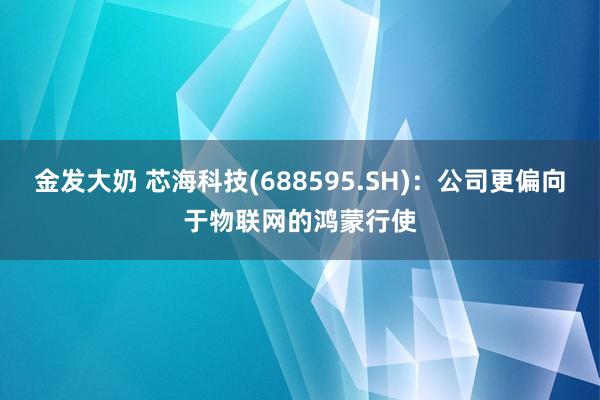 金发大奶 芯海科技(688595.SH)：公司更偏向于物联网的鸿蒙行使