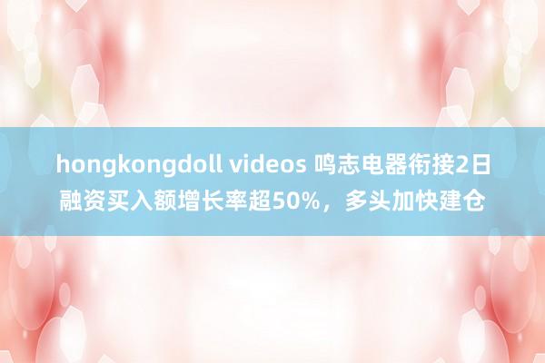 hongkongdoll videos 鸣志电器衔接2日融资买入额增长率超50%，多头加快建仓