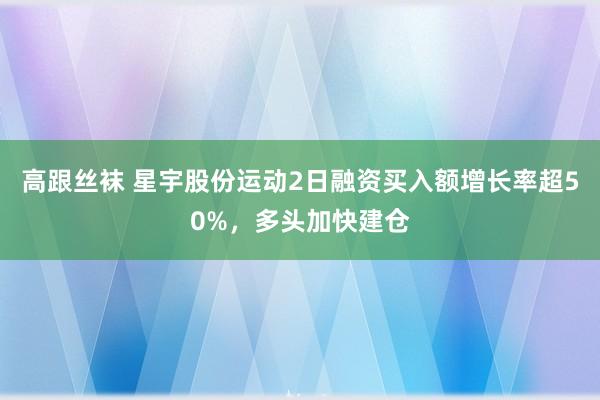 高跟丝袜 星宇股份运动2日融资买入额增长率超50%，多头加快建仓